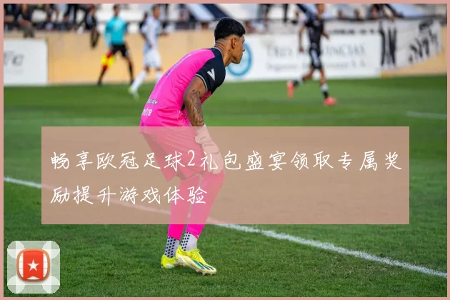 畅享欧冠足球2礼包盛宴领取专属奖励提升游戏体验