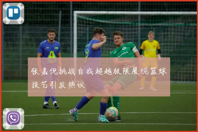 张嘉倪挑战自我超越极限展现篮球技艺引发热议