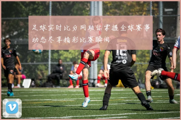 足球实时比分网助你掌握全球赛事动态尽享精彩比赛瞬间