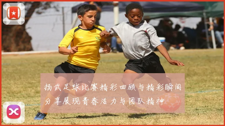 扬武足球比赛精彩回顾与精彩瞬间分享展现青春活力与团队精神