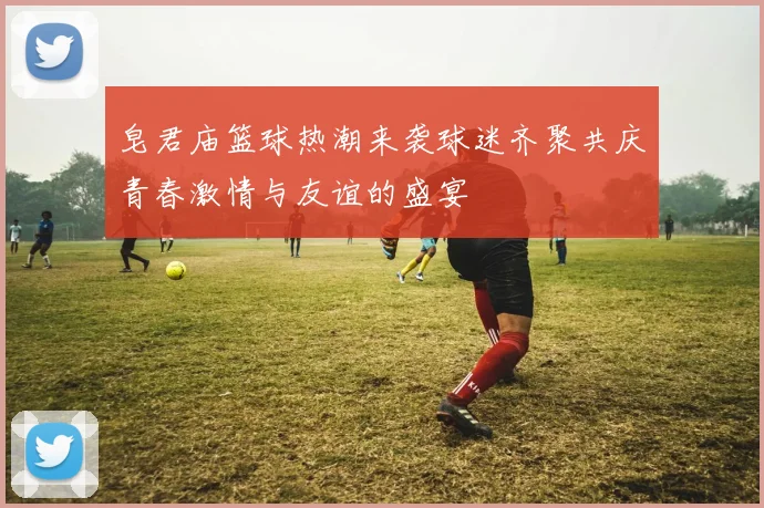 皂君庙篮球热潮来袭球迷齐聚共庆青春激情与友谊的盛宴